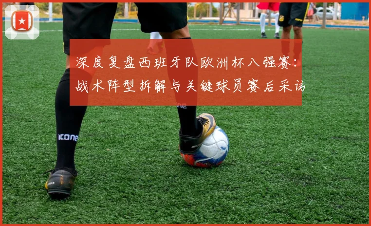 深度复盘西班牙队欧洲杯八强赛：战术阵型拆解与关键球员赛后采访全记录